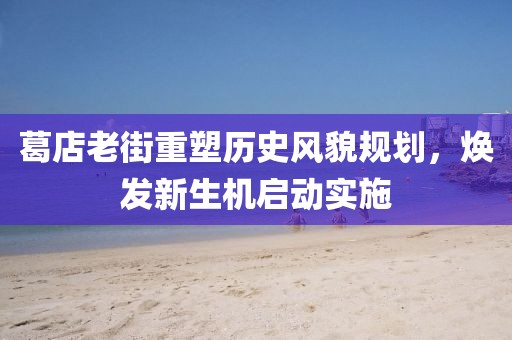 葛店老街重塑历史风貌规划，焕发新生机启动实施