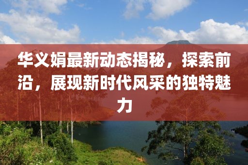 华义娟最新动态揭秘，探索前沿，展现新时代风采的独特魅力