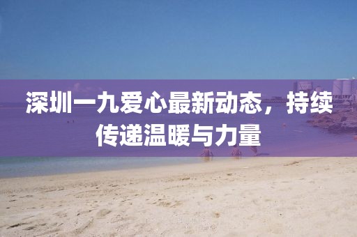 深圳一九爱心最新动态，持续传递温暖与力量