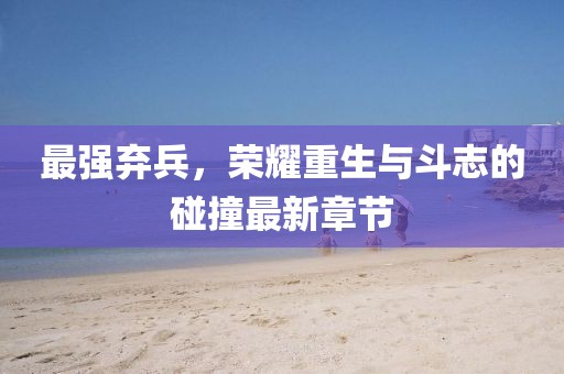 最强弃兵，荣耀重生与斗志的碰撞最新章节