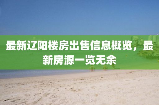 最新辽阳楼房出售信息概览，最新房源一览无余