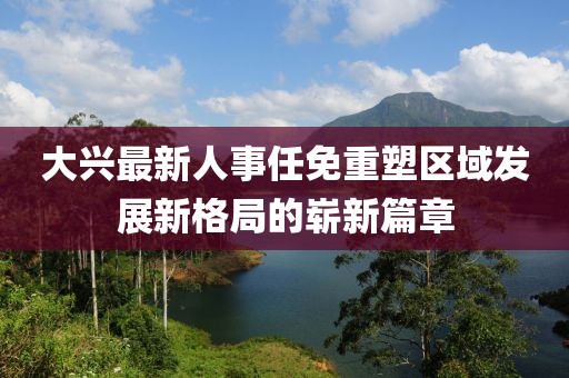 大兴最新人事任免重塑区域发展新格局的崭新篇章