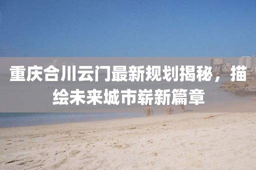 重庆合川云门最新规划揭秘，描绘未来城市崭新篇章