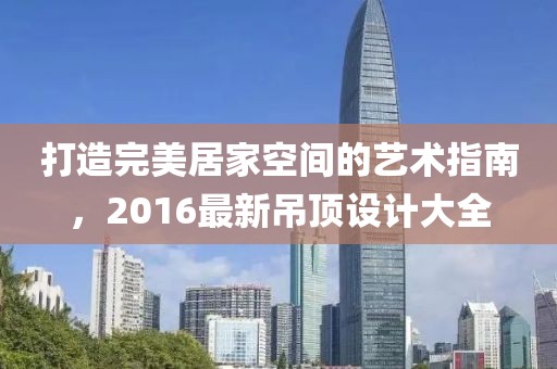 打造完美居家空间的艺术指南，2016最新吊顶设计大全