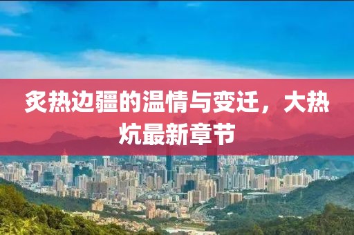 炙热边疆的温情与变迁，大热炕最新章节