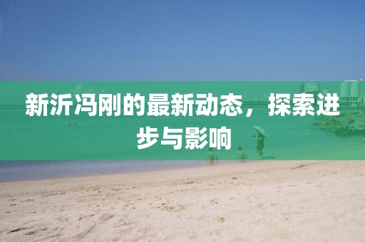 新沂冯刚的最新动态，探索进步与影响