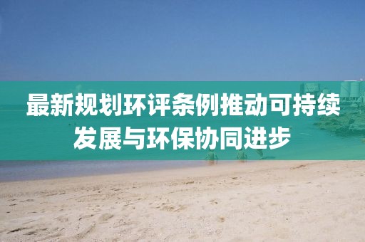 最新规划环评条例推动可持续发展与环保协同进步