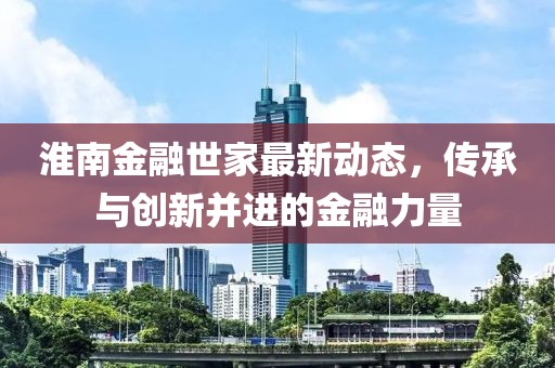 淮南金融世家最新动态，传承与创新并进的金融力量