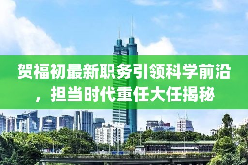 贺福初最新职务引领科学前沿，担当时代重任大任揭秘