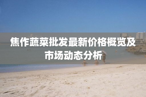 焦作蔬菜批发最新价格概览及市场动态分析