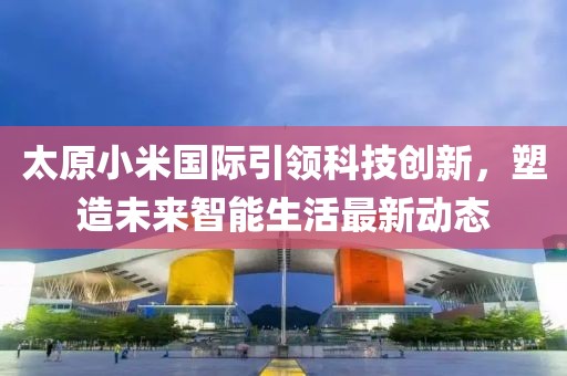 太原小米国际引领科技创新，塑造未来智能生活最新动态