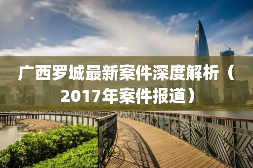 广西罗城最新案件深度解析（2017年案件报道）
