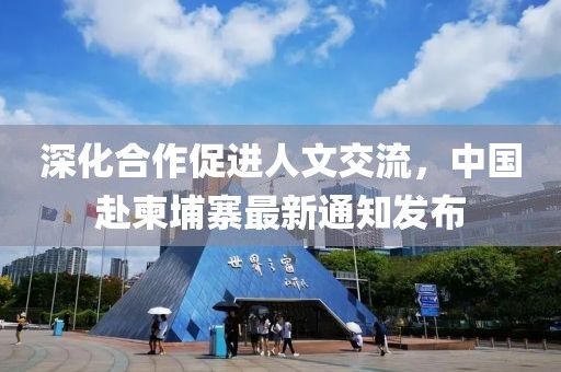 深化合作促进人文交流，中国赴柬埔寨最新通知发布