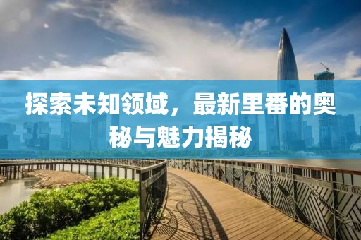 探索未知领域，最新里番的奥秘与魅力揭秘