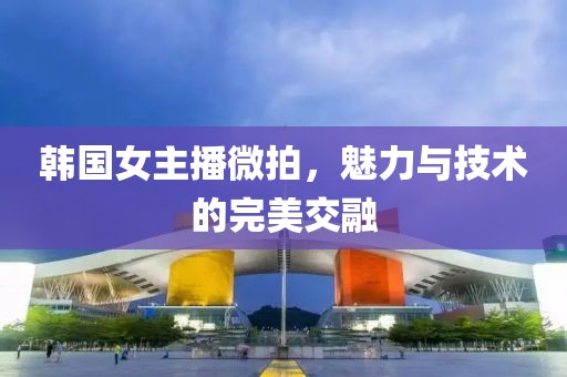 韩国女主播微拍，魅力与技术的完美交融
