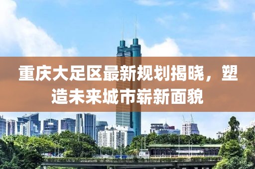 重庆大足区最新规划揭晓，塑造未来城市崭新面貌