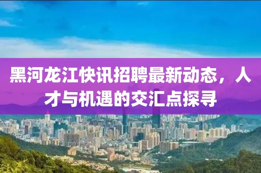 黑河龙江快讯招聘最新动态，人才与机遇的交汇点探寻
