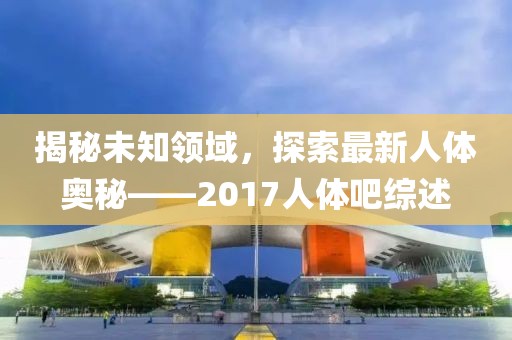 揭秘未知领域，探索最新人体奥秘——2017人体吧综述