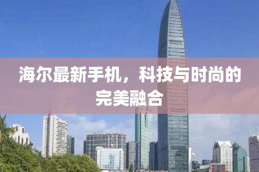 海尔最新手机，科技与时尚的完美融合