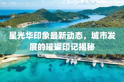 星光华印象最新动态，城市发展的璀璨印记揭秘