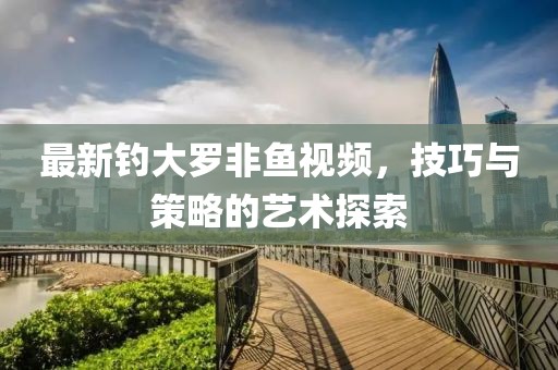 最新钓大罗非鱼视频，技巧与策略的艺术探索
