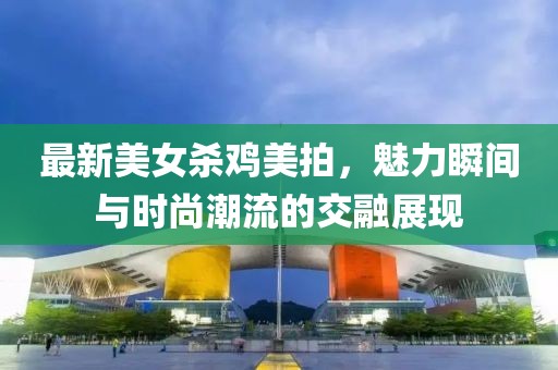 最新美女杀鸡美拍，魅力瞬间与时尚潮流的交融展现