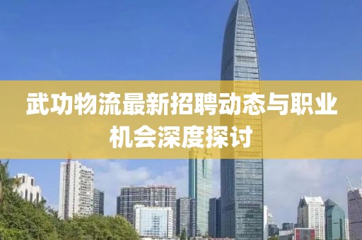 武功物流最新招聘动态与职业机会深度探讨