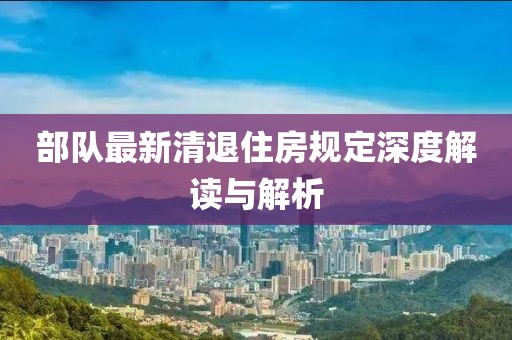 部队最新清退住房规定深度解读与解析