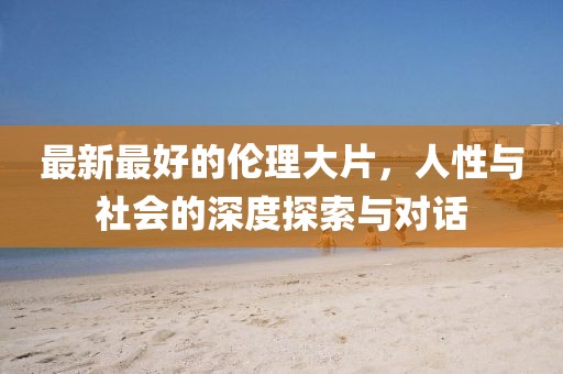 最新最好的伦理大片，人性与社会的深度探索与对话