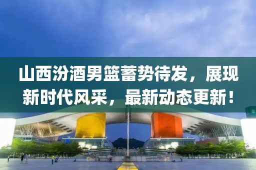 山西汾酒男篮蓄势待发，展现新时代风采，最新动态更新！