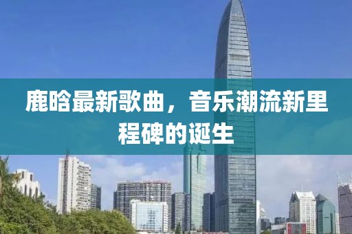 鹿晗最新歌曲，音乐潮流新里程碑的诞生