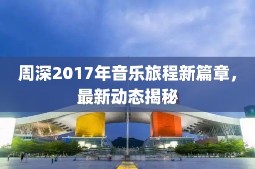 周深2017年音乐旅程新篇章，最新动态揭秘