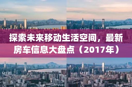 探索未来移动生活空间，最新房车信息大盘点（2017年）