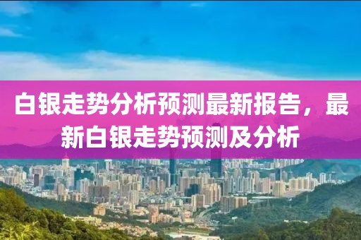 白银走势分析预测最新报告，最新白银走势预测及分析