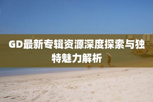 GD最新专辑资源深度探索与独特魅力解析