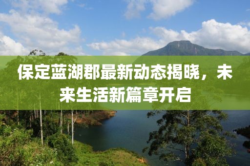 保定蓝湖郡最新动态揭晓，未来生活新篇章开启