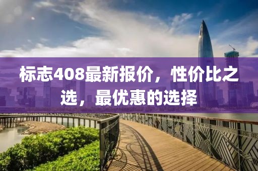 标志408最新报价，性价比之选，最优惠的选择