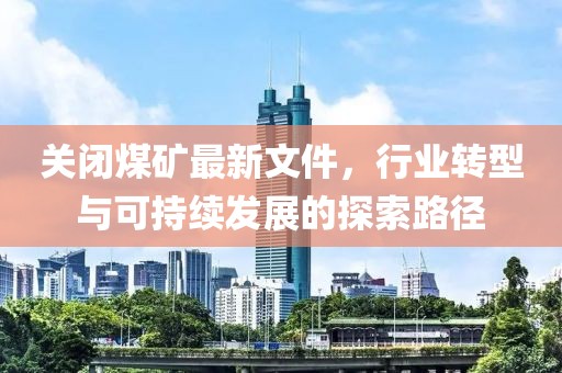 关闭煤矿最新文件，行业转型与可持续发展的探索路径