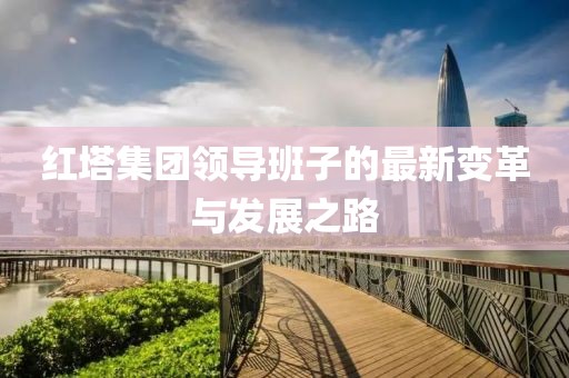 红塔集团领导班子的最新变革与发展之路