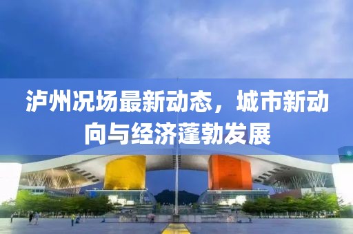 泸州况场最新动态，城市新动向与经济蓬勃发展