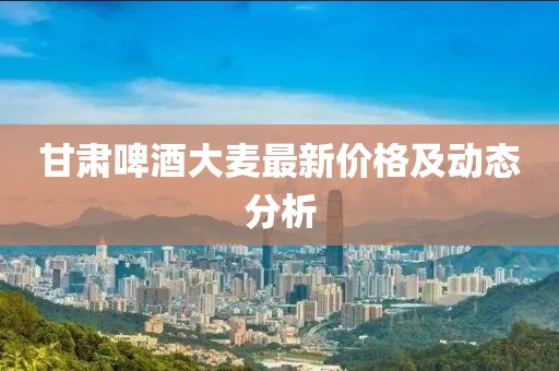 甘肃啤酒大麦最新价格及动态分析