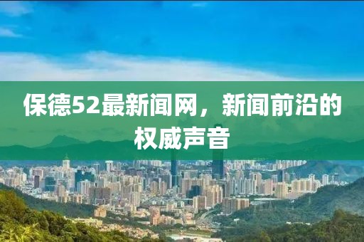 保德52最新闻网，新闻前沿的权威声音