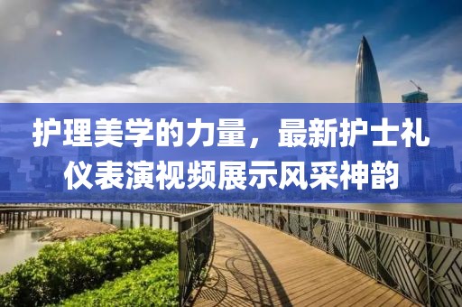 护理美学的力量，最新护士礼仪表演视频展示风采神韵
