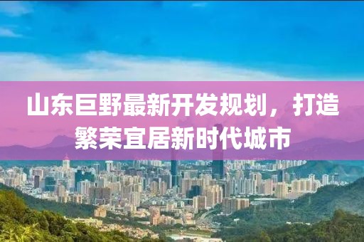 山东巨野最新开发规划，打造繁荣宜居新时代城市