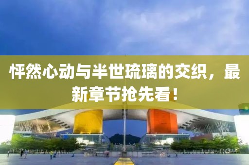 怦然心动与半世琉璃的交织，最新章节抢先看！