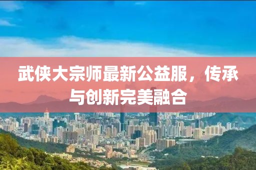 武侠大宗师最新公益服，传承与创新完美融合