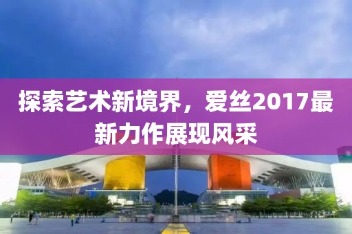 探索艺术新境界，爱丝2017最新力作展现风采