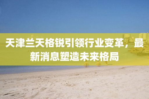 天津兰天格锐引领行业变革，最新消息塑造未来格局