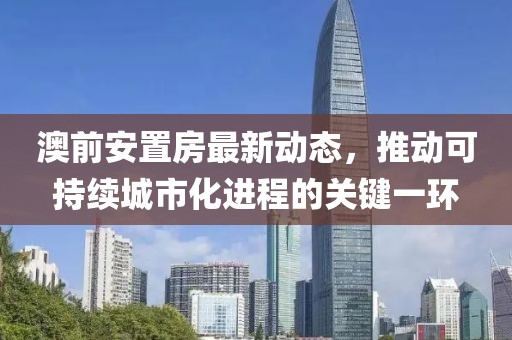 澳前安置房最新动态，推动可持续城市化进程的关键一环