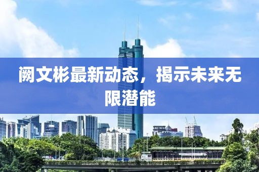 阙文彬最新动态，揭示未来无限潜能